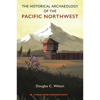 The Historical Archaeology of the Pacific Northwest - (American Experience in Archaeological Perspective) by  Douglas C Wilson (Hardcover)